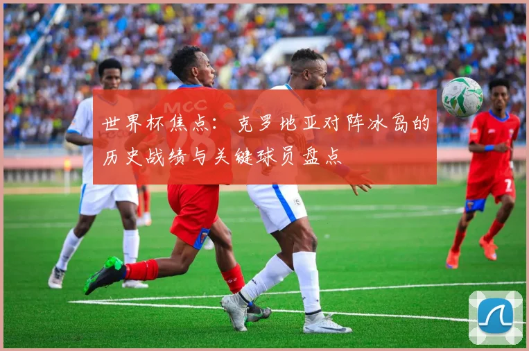 世界杯焦点：克罗地亚对阵冰岛的历史战绩与关键球员盘点