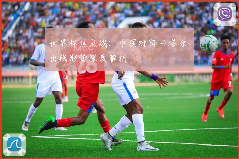 世界杯焦点战：中国对阵卡塔尔，出线形势深度解析