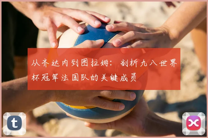 从齐达内到图拉姆：剖析九八世界杯冠军法国队的关键成员