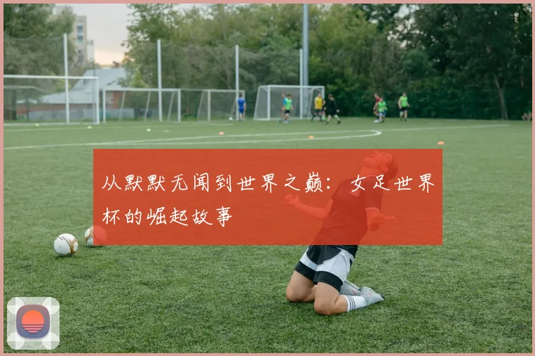 从默默无闻到世界之巅：女足世界杯的崛起故事