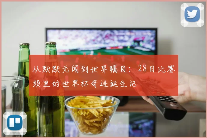 从默默无闻到世界瞩目：28日比赛频里的世界杯奇迹诞生记