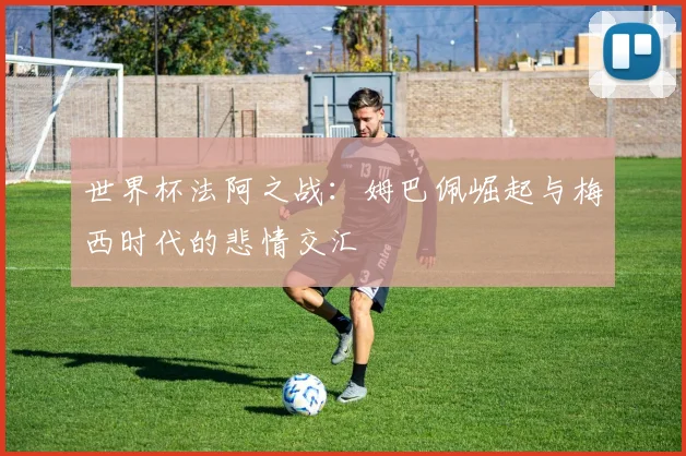 世界杯法阿之战：姆巴佩崛起与梅西时代的悲情交汇