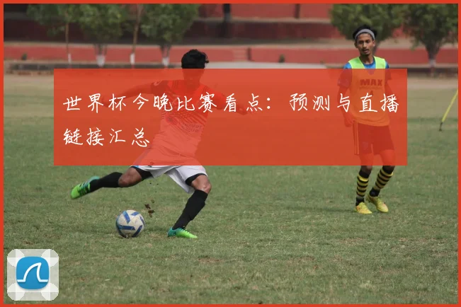 世界杯今晚比赛看点：预测与直播链接汇总